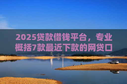 2025贷款借钱平台，专业概括7款最近下款的网贷口子