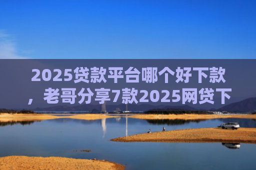 2025贷款平台哪个好下款，老哥分享7款2025网贷下款新口子