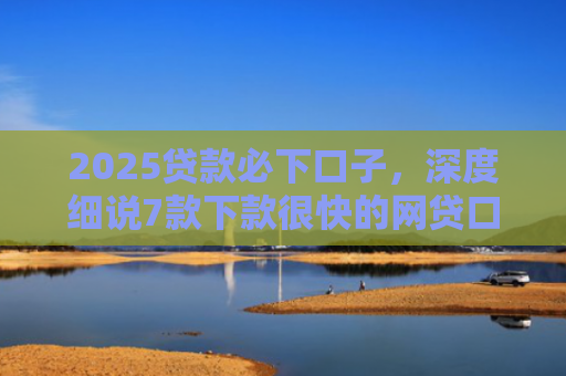 2025贷款必下口子，深度细说7款下款很快的网贷口子