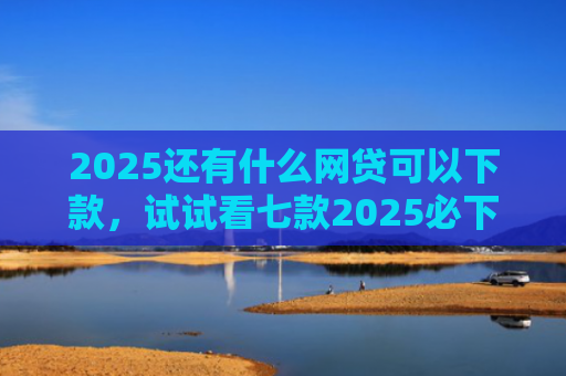 2025还有什么网贷可以下款，试试看七款2025必下款网贷口子