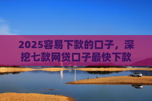 2025容易下款的口子，深挖七款网贷口子最快下款