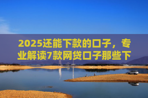 2025还能下款的口子，专业解读7款网贷口子那些下款快