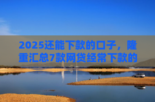 2025还能下款的口子，隆重汇总7款网贷经常下款的口子