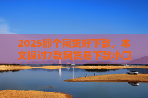2025那个网贷好下款，本文探讨7款网贷易下款小口子