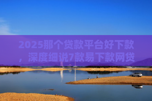 2025那个贷款平台好下款，深度细说7款易下款网贷口子排名