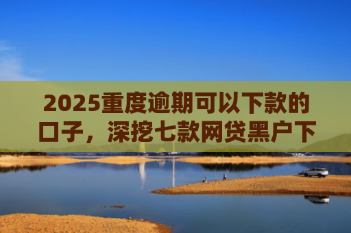 2025重度逾期可以下款的口子，深挖七款网贷黑户下款口子大额