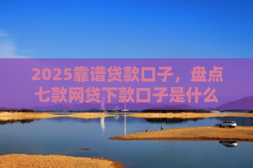 2025靠谱贷款口子，盘点七款网贷下款口子是什么
