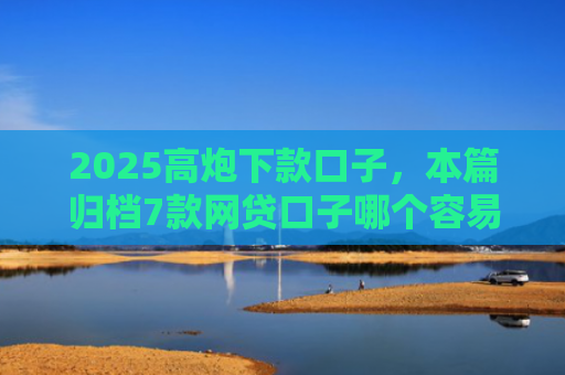 2025高炮下款口子，本篇归档7款网贷口子哪个容易下款