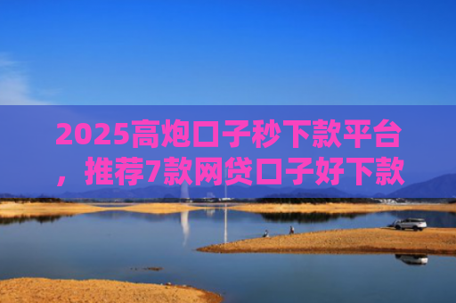 2025高炮口子秒下款平台，推荐7款网贷口子好下款链接