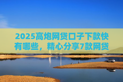 2025高炮网贷口子下款快有哪些，精心分享7款网贷口子下款2000的