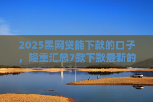 2025黑网贷能下款的口子，隆重汇总7款下款最新的网贷口子