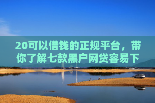 20可以借钱的正规平台，带你了解七款黑户网贷容易下款的口子