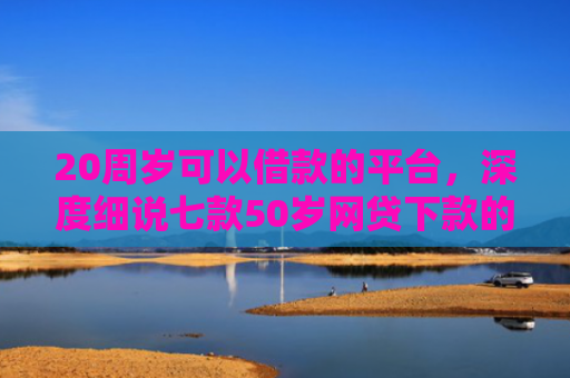 20周岁可以借款的平台，深度细说七款50岁网贷下款的口子