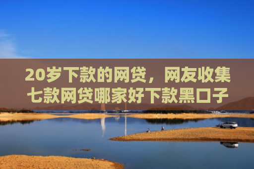 20岁下款的网贷，网友收集七款网贷哪家好下款黑口子