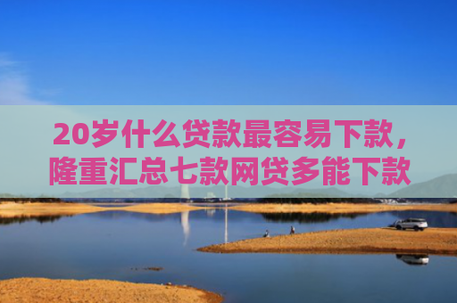 20岁什么贷款最容易下款，隆重汇总七款网贷多能下款的正规口子