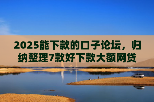 2025能下款的口子论坛，归纳整理7款好下款大额网贷口子