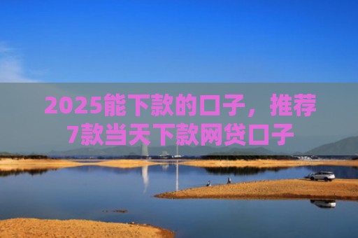 2025能下款的口子，推荐7款当天下款网贷口子