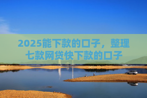 2025能下款的口子，整理七款网贷快下款的口子