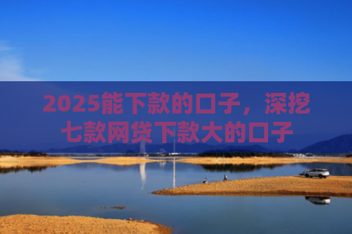 2025能下款的口子，深挖七款网贷下款大的口子