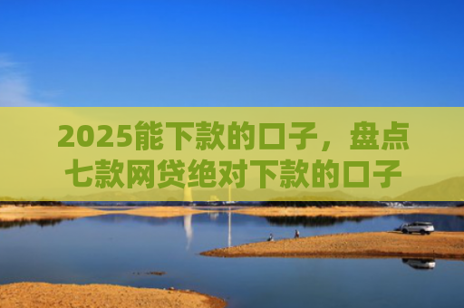 2025能下款的口子，盘点七款网贷绝对下款的口子