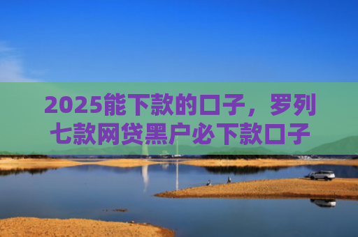 2025能下款的口子，罗列七款网贷黑户必下款口子