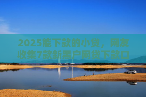 2025能下款的小贷，网友收集7款新黑户网贷下款口子