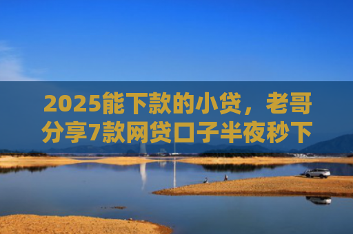 2025能下款的小贷，老哥分享7款网贷口子半夜秒下款