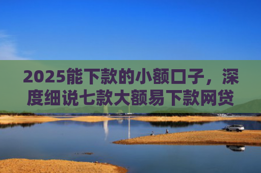 2025能下款的小额口子，深度细说七款大额易下款网贷口子