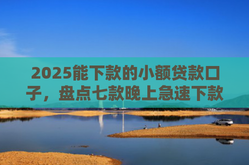 2025能下款的小额贷款口子，盘点七款晚上急速下款网贷口子