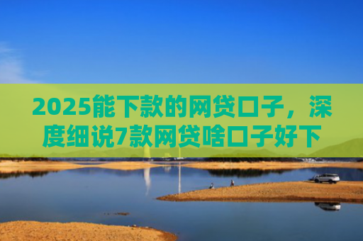2025能下款的网贷口子，深度细说7款网贷啥口子好下款