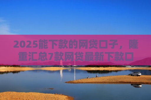 2025能下款的网贷口子，隆重汇总7款网贷最新下款口子论坛
