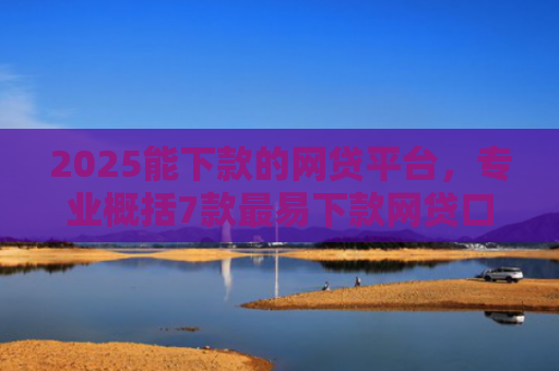 2025能下款的网贷平台，专业概括7款最易下款网贷口子