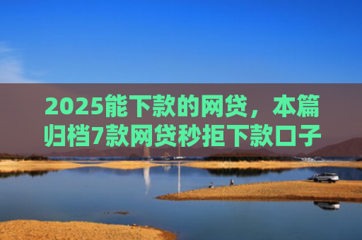 2025能下款的网贷，本篇归档7款网贷秒拒下款口子
