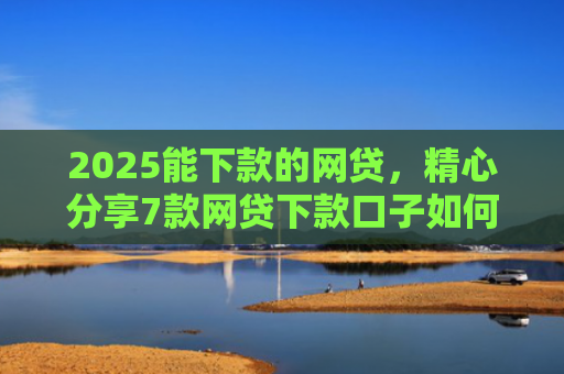 2025能下款的网贷，精心分享7款网贷下款口子如何申请