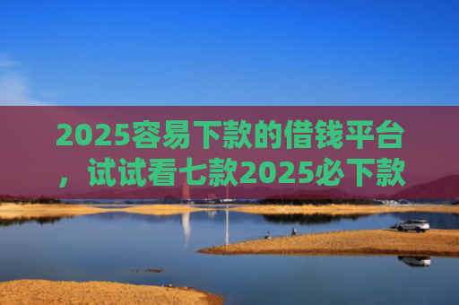 2025容易下款的借钱平台，试试看七款2025必下款网贷口子