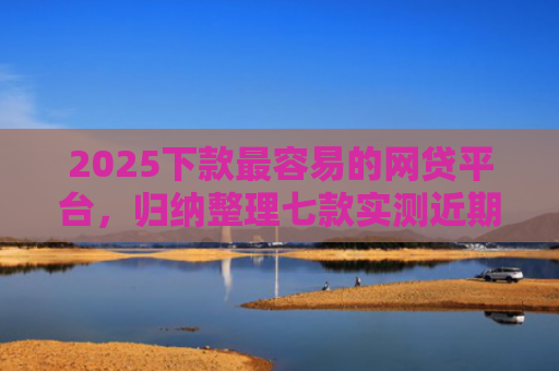 2025下款最容易的网贷平台，归纳整理七款实测近期下款的网贷口子