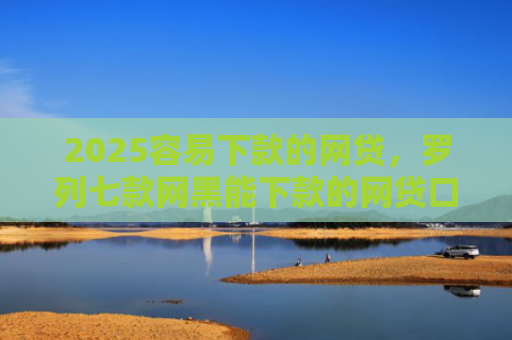 2025容易下款的网贷，罗列七款网黑能下款的网贷口子