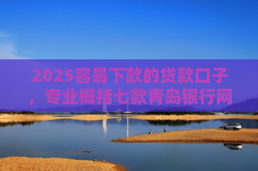 2025容易下款的贷款口子，专业概括七款青岛银行网贷下款口子