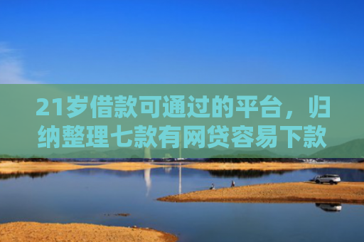 21岁借款可通过的平台，归纳整理七款有网贷容易下款的口子