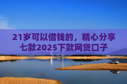 21岁可以借钱的，精心分享七款2025下款网贷口子