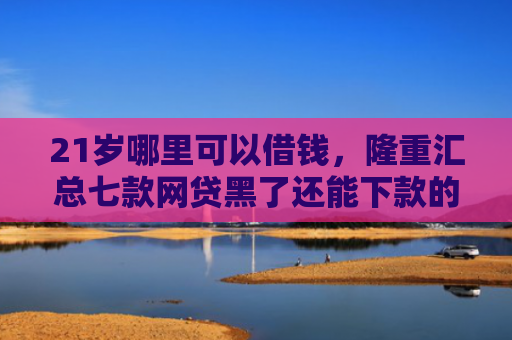 21岁哪里可以借钱，隆重汇总七款网贷黑了还能下款的口子