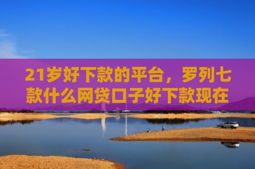 21岁好下款的平台，罗列七款什么网贷口子好下款现在