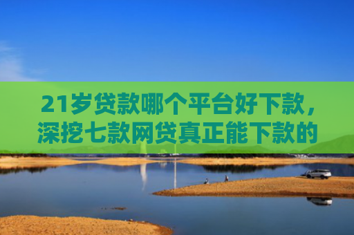 21岁贷款哪个平台好下款，深挖七款网贷真正能下款的口子