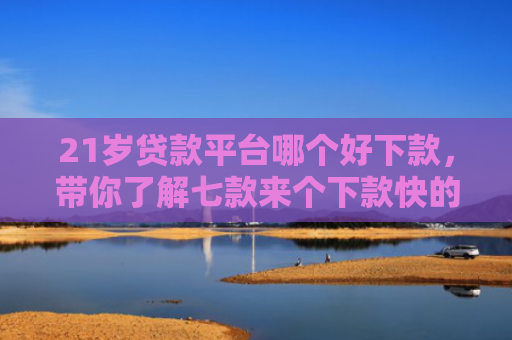 21岁贷款平台哪个好下款，带你了解七款来个下款快的网贷口子