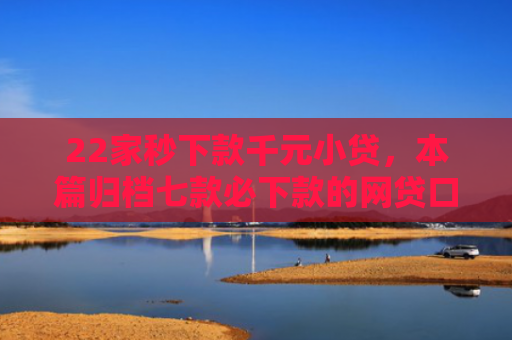22家秒下款千元小贷，本篇归档七款必下款的网贷口子链接