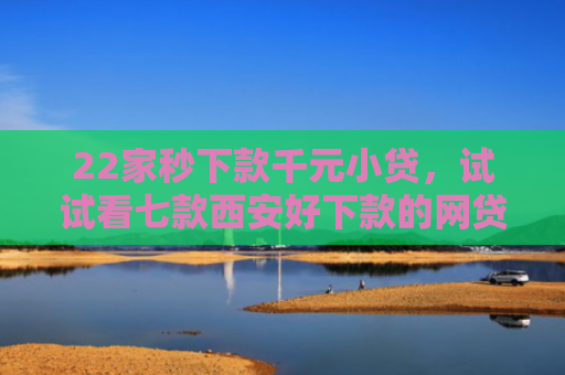22家秒下款千元小贷，试试看七款西安好下款的网贷口子