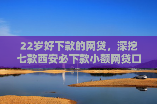 22岁好下款的网贷，深挖七款西安必下款小额网贷口子