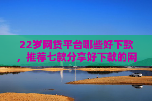 22岁网贷平台哪些好下款，推荐七款分享好下款的网贷口子