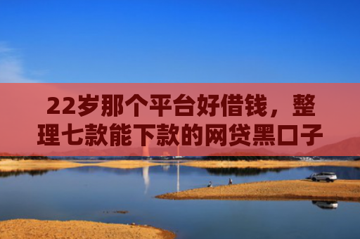 22岁那个平台好借钱，整理七款能下款的网贷黑口子