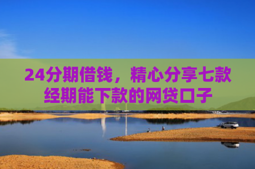24分期借钱，精心分享七款经期能下款的网贷口子